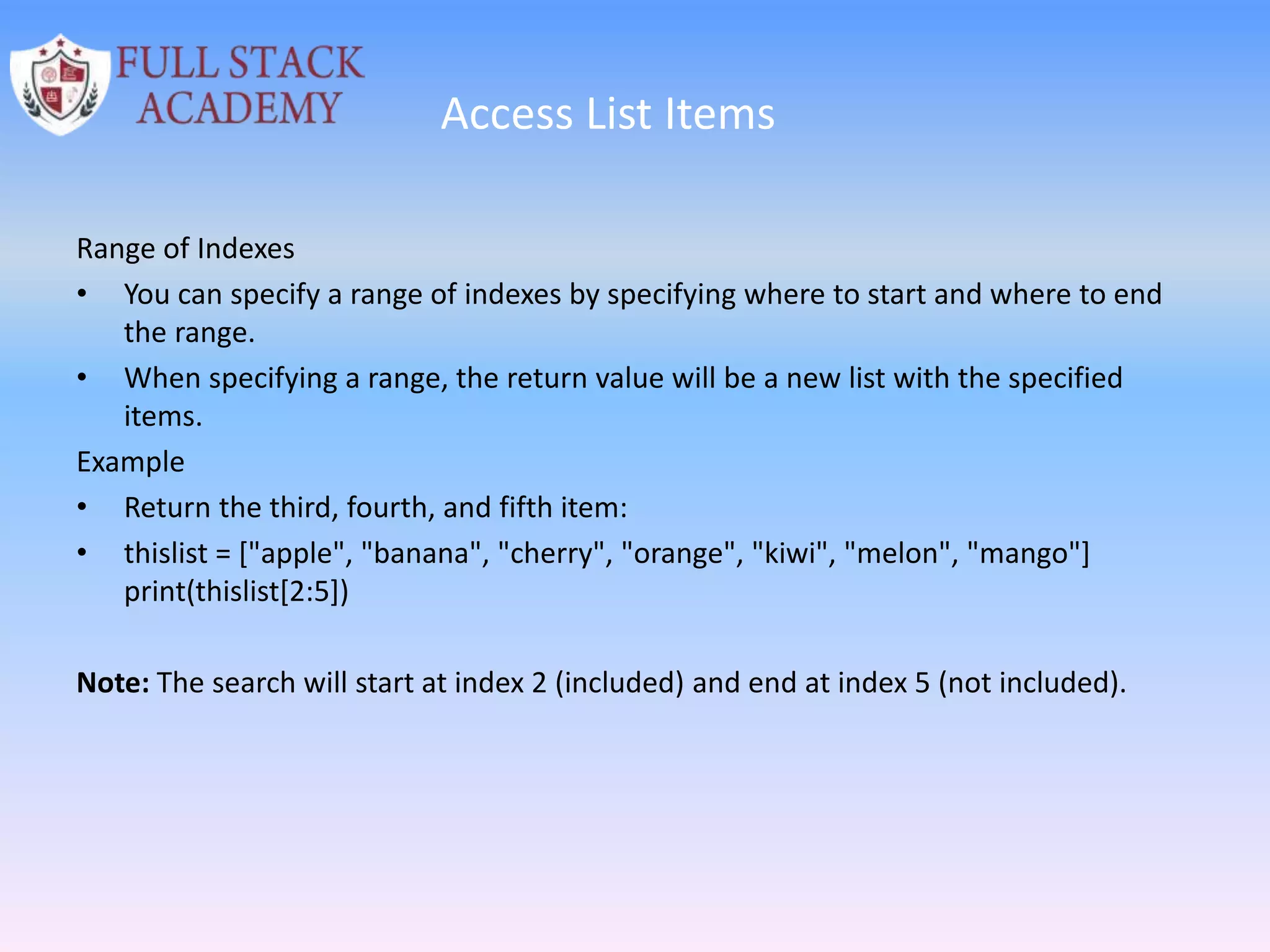Access List Items
Range of Indexes
• You can specify a range of indexes by specifying where to start and where to end
the range.
• When specifying a range, the return value will be a new list with the specified
items.
Example
• Return the third, fourth, and fifth item:
• thislist = ["apple", "banana", "cherry", "orange", "kiwi", "melon", "mango"]
print(thislist[2:5])
Note: The search will start at index 2 (included) and end at index 5 (not included).
 