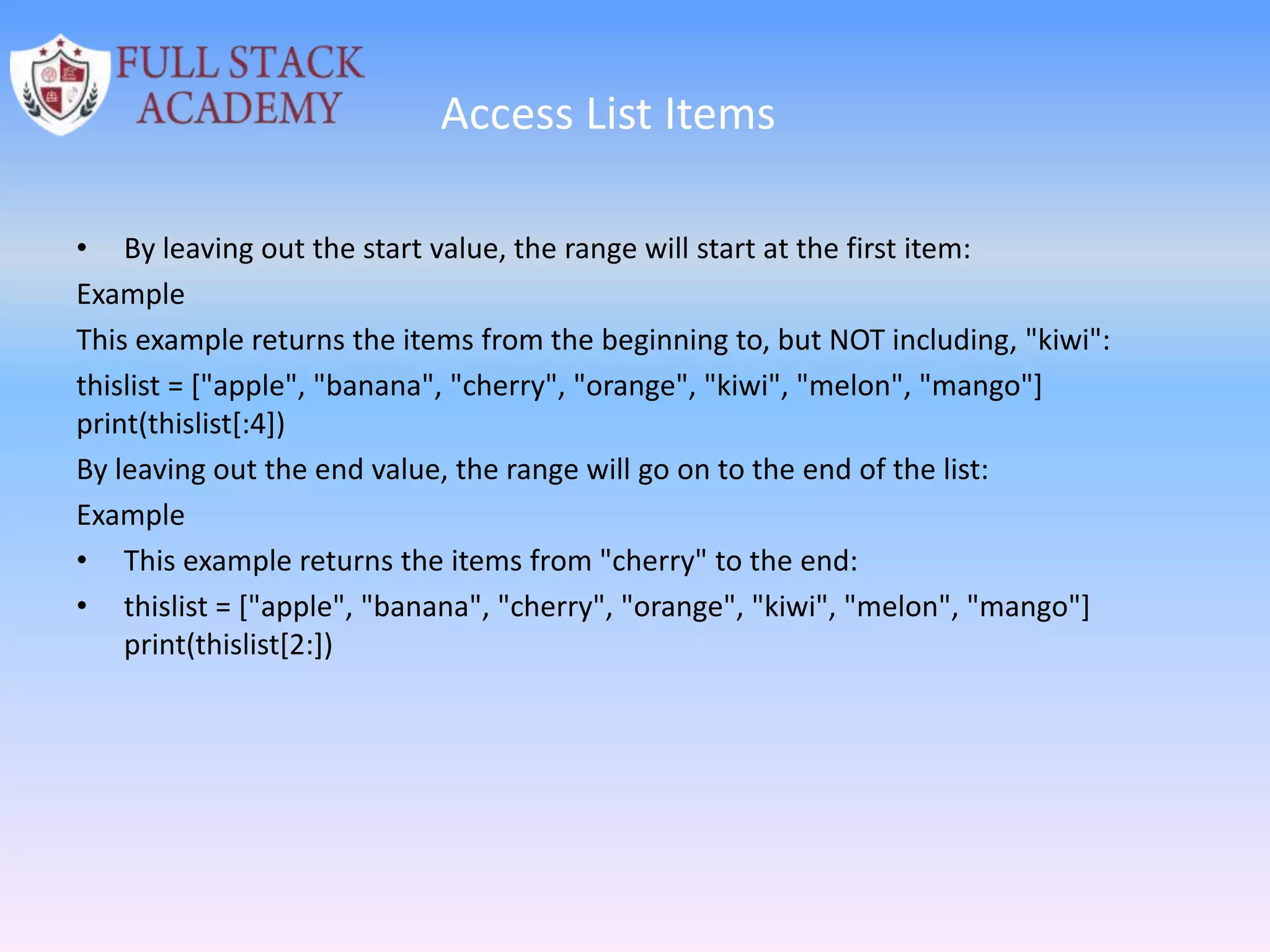 Access List Items
• By leaving out the start value, the range will start at the first item:
Example
This example returns the items from the beginning to, but NOT including, "kiwi":
thislist = ["apple", "banana", "cherry", "orange", "kiwi", "melon", "mango"]
print(thislist[:4])
By leaving out the end value, the range will go on to the end of the list:
Example
• This example returns the items from "cherry" to the end:
• thislist = ["apple", "banana", "cherry", "orange", "kiwi", "melon", "mango"]
print(thislist[2:])
 