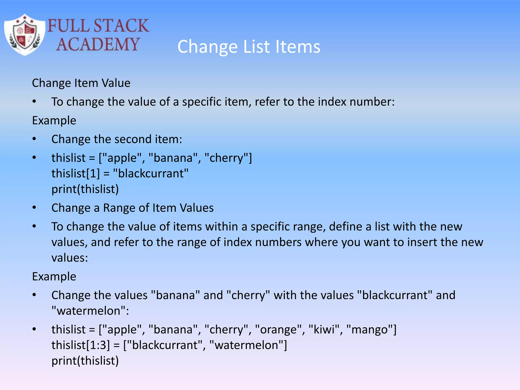 Change List Items
Change Item Value
• To change the value of a specific item, refer to the index number:
Example
• Change the second item:
• thislist = ["apple", "banana", "cherry"]
thislist[1] = "blackcurrant"
print(thislist)
• Change a Range of Item Values
• To change the value of items within a specific range, define a list with the new
values, and refer to the range of index numbers where you want to insert the new
values:
Example
• Change the values "banana" and "cherry" with the values "blackcurrant" and
"watermelon":
• thislist = ["apple", "banana", "cherry", "orange", "kiwi", "mango"]
thislist[1:3] = ["blackcurrant", "watermelon"]
print(thislist)
 