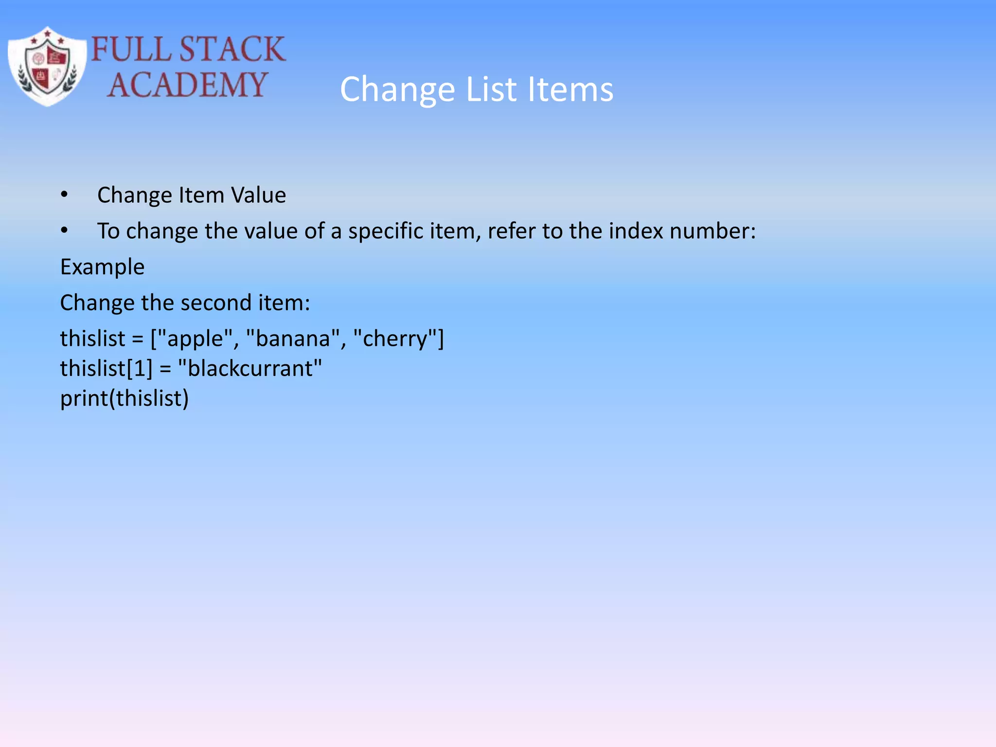 Change List Items
• Change Item Value
• To change the value of a specific item, refer to the index number:
Example
Change the second item:
thislist = ["apple", "banana", "cherry"]
thislist[1] = "blackcurrant"
print(thislist)
 