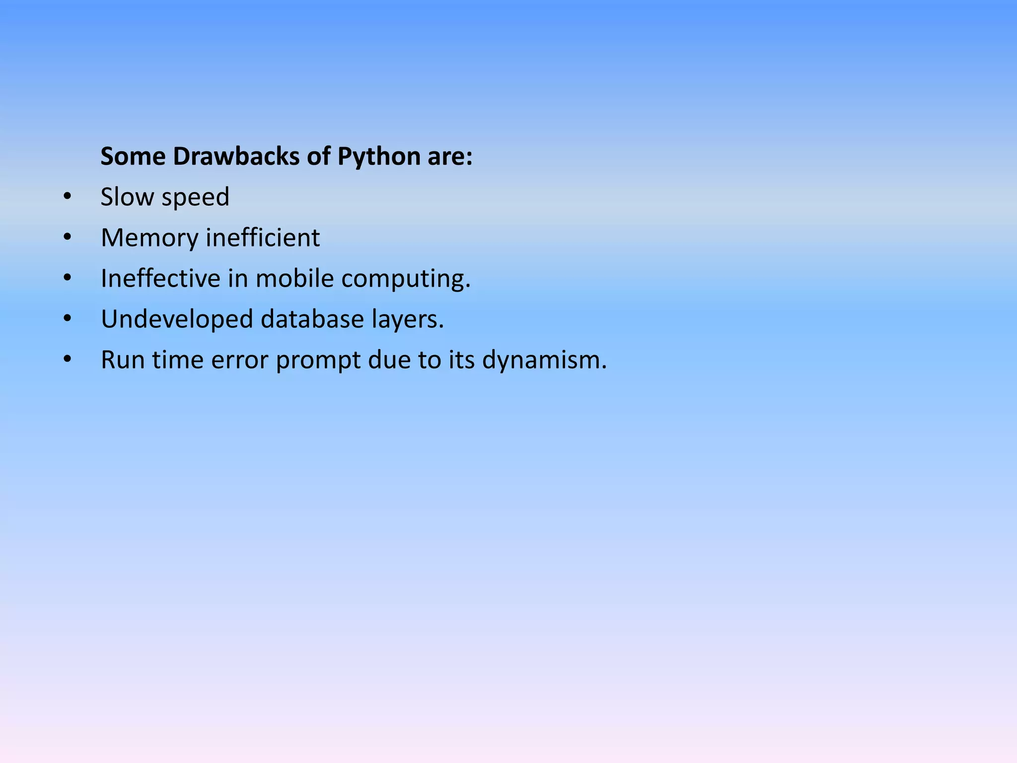 Some Drawbacks of Python are:
• Slow speed
• Memory inefficient
• Ineffective in mobile computing.
• Undeveloped database layers.
• Run time error prompt due to its dynamism.
 