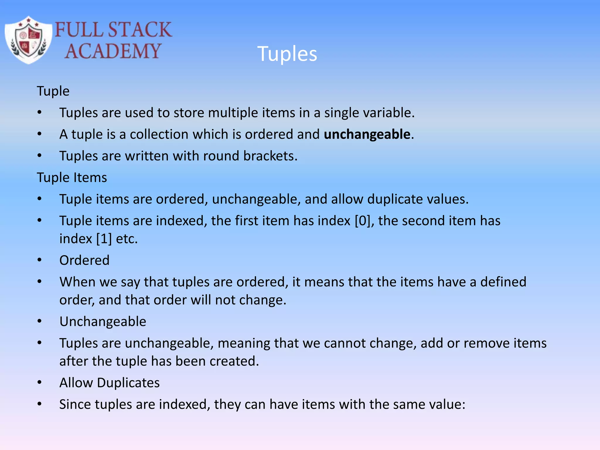 Tuples
Tuple
• Tuples are used to store multiple items in a single variable.
• A tuple is a collection which is ordered and unchangeable.
• Tuples are written with round brackets.
Tuple Items
• Tuple items are ordered, unchangeable, and allow duplicate values.
• Tuple items are indexed, the first item has index [0], the second item has
index [1] etc.
• Ordered
• When we say that tuples are ordered, it means that the items have a defined
order, and that order will not change.
• Unchangeable
• Tuples are unchangeable, meaning that we cannot change, add or remove items
after the tuple has been created.
• Allow Duplicates
• Since tuples are indexed, they can have items with the same value:
 