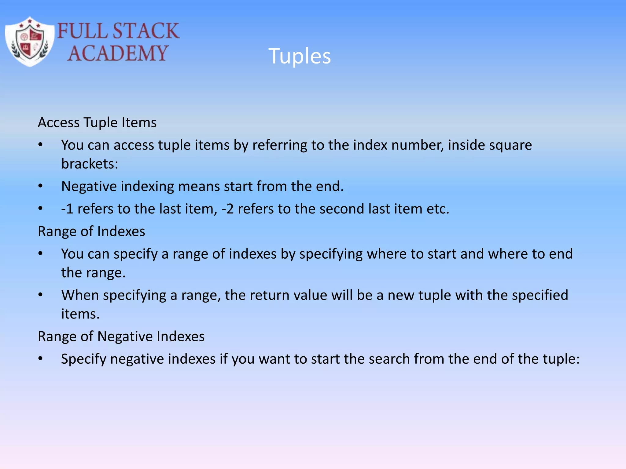 Tuples
Access Tuple Items
• You can access tuple items by referring to the index number, inside square
brackets:
• Negative indexing means start from the end.
• -1 refers to the last item, -2 refers to the second last item etc.
Range of Indexes
• You can specify a range of indexes by specifying where to start and where to end
the range.
• When specifying a range, the return value will be a new tuple with the specified
items.
Range of Negative Indexes
• Specify negative indexes if you want to start the search from the end of the tuple:
 