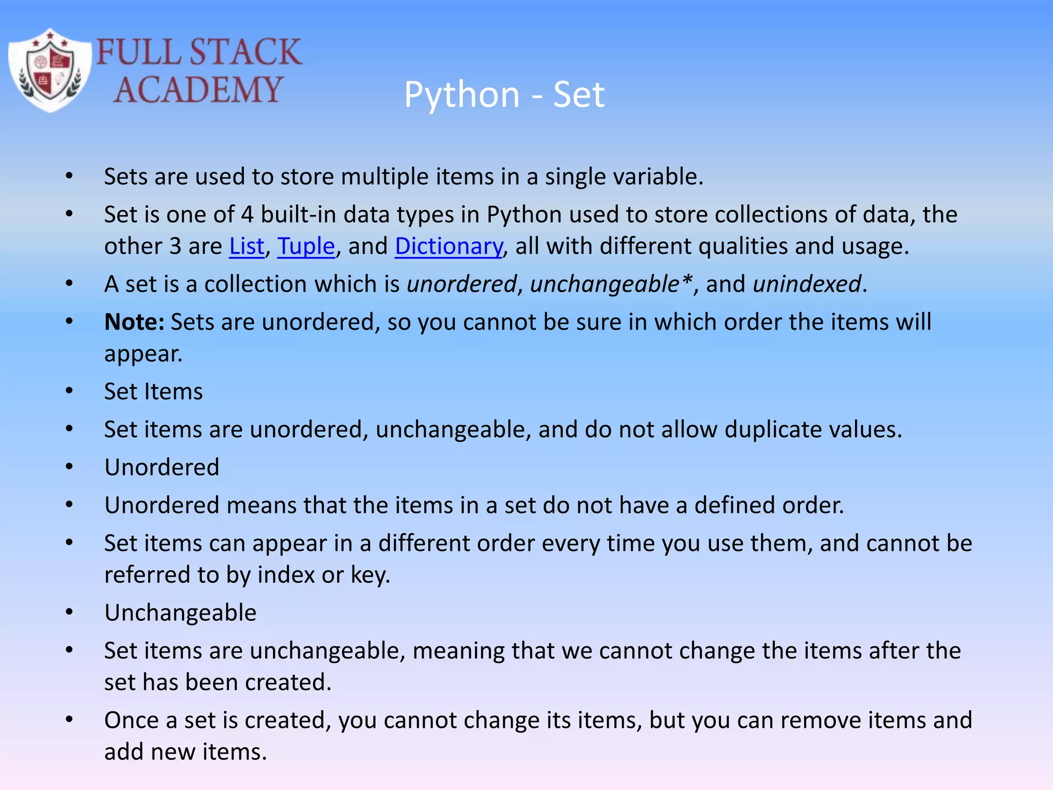 Python - Set
• Sets are used to store multiple items in a single variable.
• Set is one of 4 built-in data types in Python used to store collections of data, the
other 3 are List, Tuple, and Dictionary, all with different qualities and usage.
• A set is a collection which is unordered, unchangeable*, and unindexed.
• Note: Sets are unordered, so you cannot be sure in which order the items will
appear.
• Set Items
• Set items are unordered, unchangeable, and do not allow duplicate values.
• Unordered
• Unordered means that the items in a set do not have a defined order.
• Set items can appear in a different order every time you use them, and cannot be
referred to by index or key.
• Unchangeable
• Set items are unchangeable, meaning that we cannot change the items after the
set has been created.
• Once a set is created, you cannot change its items, but you can remove items and
add new items.
 