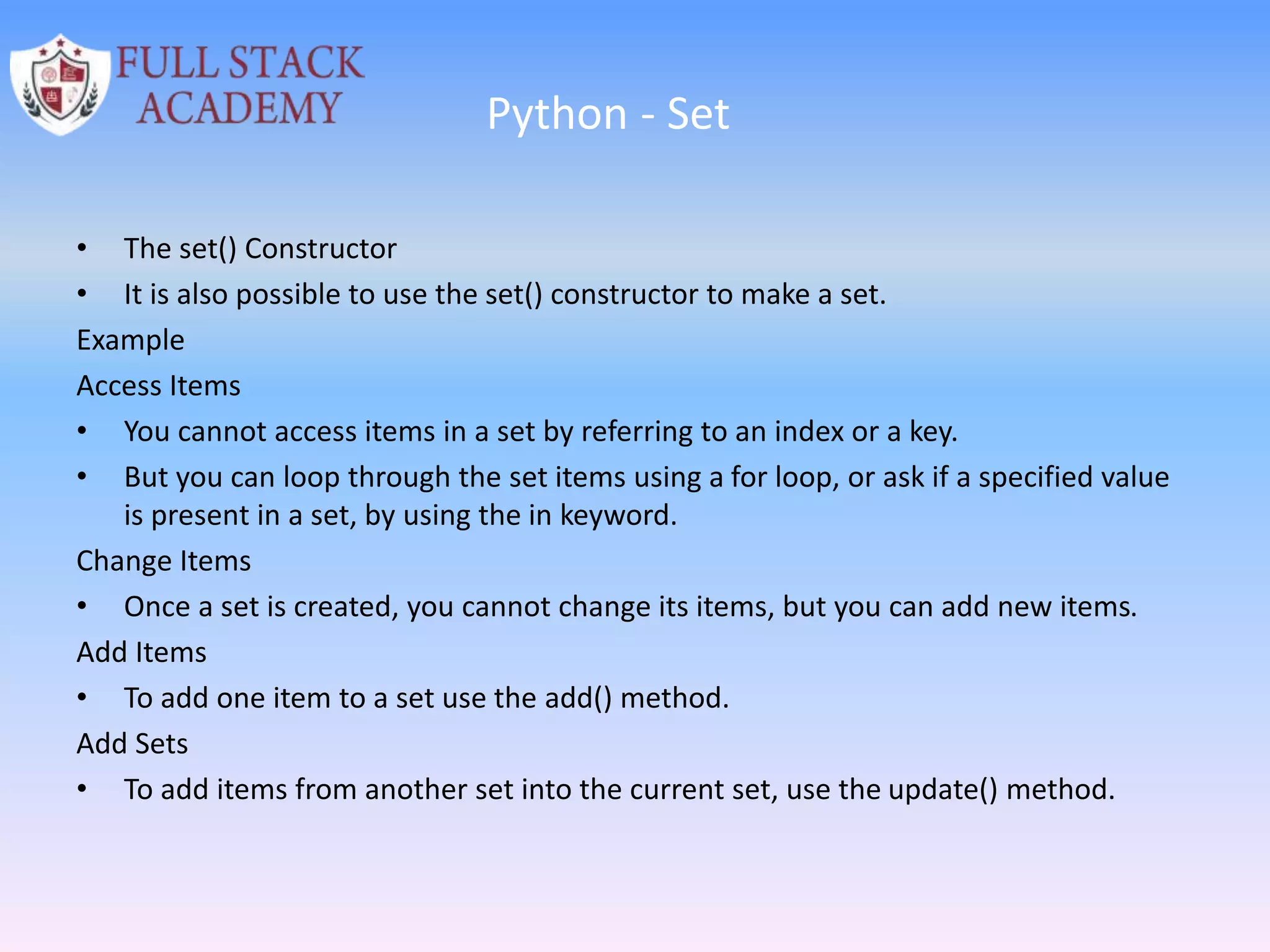 Python - Set
• The set() Constructor
• It is also possible to use the set() constructor to make a set.
Example
Access Items
• You cannot access items in a set by referring to an index or a key.
• But you can loop through the set items using a for loop, or ask if a specified value
is present in a set, by using the in keyword.
Change Items
• Once a set is created, you cannot change its items, but you can add new items.
Add Items
• To add one item to a set use the add() method.
Add Sets
• To add items from another set into the current set, use the update() method.
 