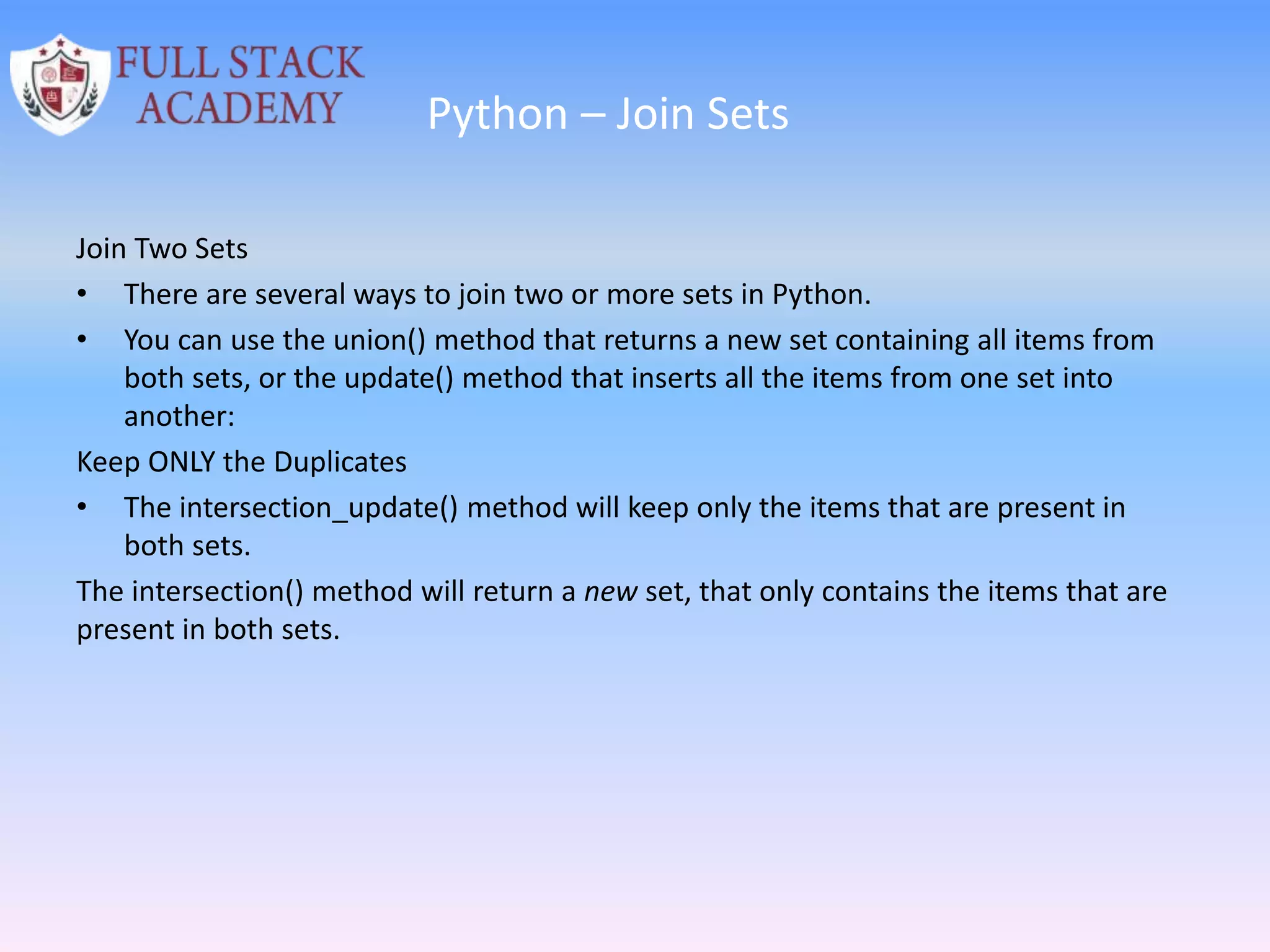 Python – Join Sets
Join Two Sets
• There are several ways to join two or more sets in Python.
• You can use the union() method that returns a new set containing all items from
both sets, or the update() method that inserts all the items from one set into
another:
Keep ONLY the Duplicates
• The intersection_update() method will keep only the items that are present in
both sets.
The intersection() method will return a new set, that only contains the items that are
present in both sets.
 