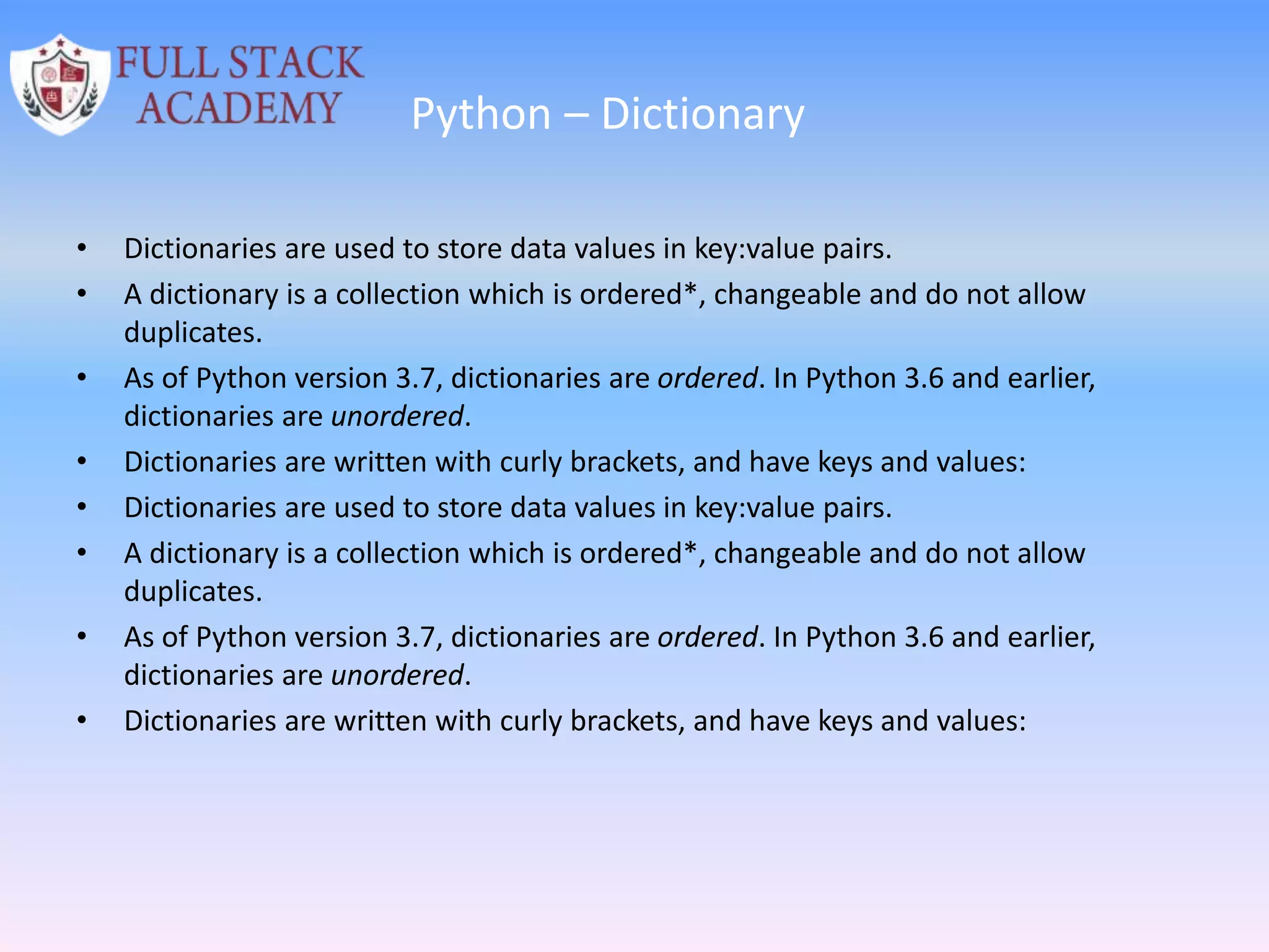 Python – Dictionary
• Dictionaries are used to store data values in key:value pairs.
• A dictionary is a collection which is ordered*, changeable and do not allow
duplicates.
• As of Python version 3.7, dictionaries are ordered. In Python 3.6 and earlier,
dictionaries are unordered.
• Dictionaries are written with curly brackets, and have keys and values:
• Dictionaries are used to store data values in key:value pairs.
• A dictionary is a collection which is ordered*, changeable and do not allow
duplicates.
• As of Python version 3.7, dictionaries are ordered. In Python 3.6 and earlier,
dictionaries are unordered.
• Dictionaries are written with curly brackets, and have keys and values:
 