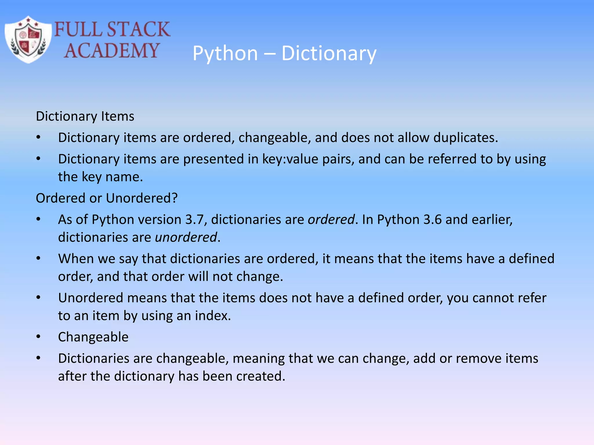 Python – Dictionary
Dictionary Items
• Dictionary items are ordered, changeable, and does not allow duplicates.
• Dictionary items are presented in key:value pairs, and can be referred to by using
the key name.
Ordered or Unordered?
• As of Python version 3.7, dictionaries are ordered. In Python 3.6 and earlier,
dictionaries are unordered.
• When we say that dictionaries are ordered, it means that the items have a defined
order, and that order will not change.
• Unordered means that the items does not have a defined order, you cannot refer
to an item by using an index.
• Changeable
• Dictionaries are changeable, meaning that we can change, add or remove items
after the dictionary has been created.
 