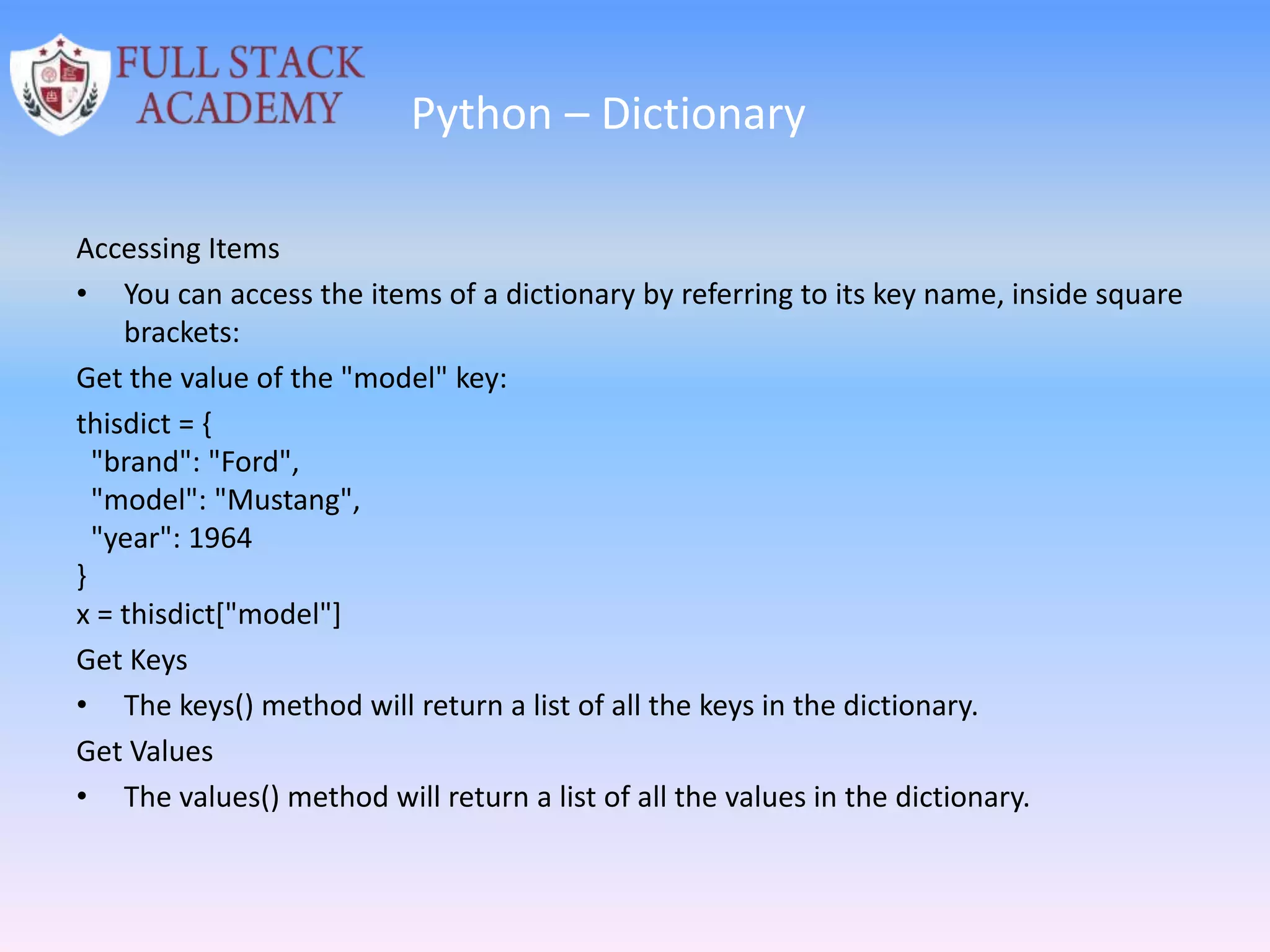 Python – Dictionary
Accessing Items
• You can access the items of a dictionary by referring to its key name, inside square
brackets:
Get the value of the "model" key:
thisdict = {
"brand": "Ford",
"model": "Mustang",
"year": 1964
}
x = thisdict["model"]
Get Keys
• The keys() method will return a list of all the keys in the dictionary.
Get Values
• The values() method will return a list of all the values in the dictionary.
 