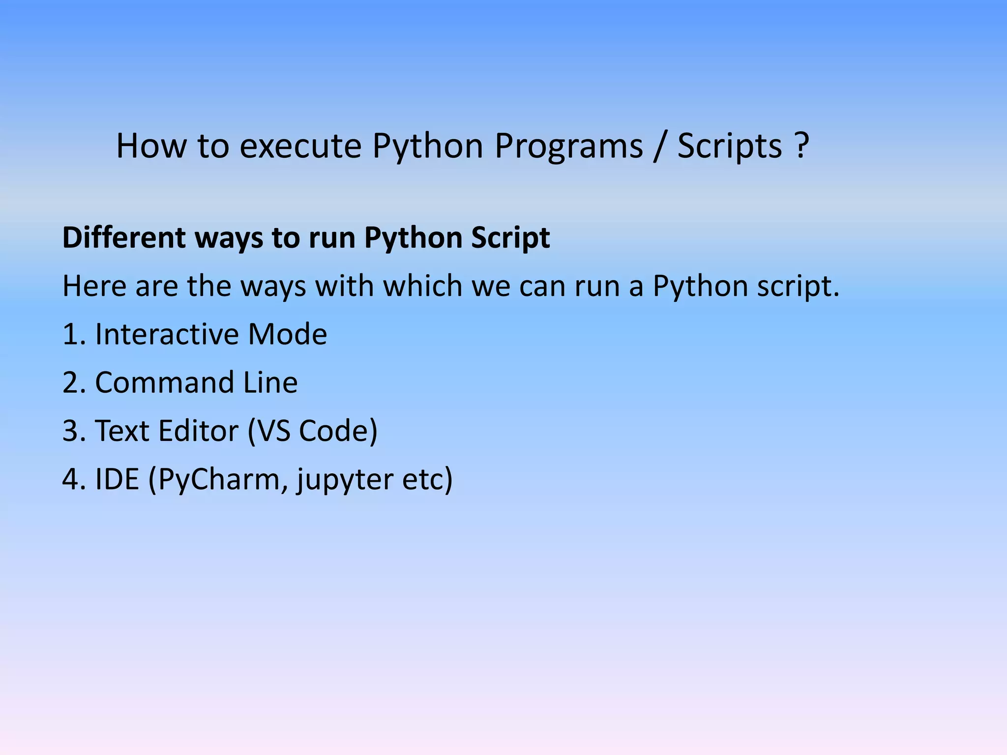 How to execute Python Programs / Scripts ?
Different ways to run Python Script
Here are the ways with which we can run a Python script.
1. Interactive Mode
2. Command Line
3. Text Editor (VS Code)
4. IDE (PyCharm, jupyter etc)
 