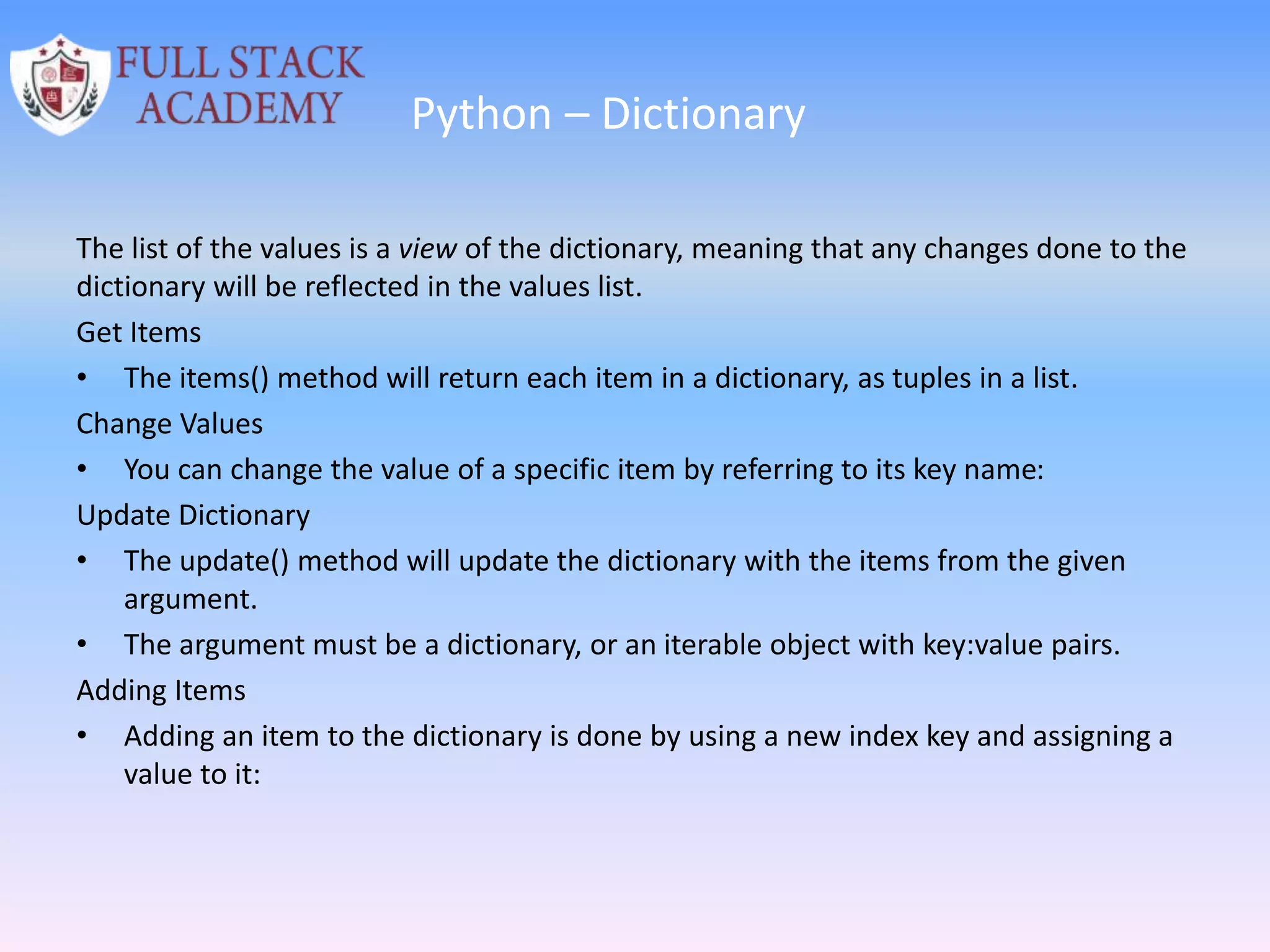 Python – Dictionary
The list of the values is a view of the dictionary, meaning that any changes done to the
dictionary will be reflected in the values list.
Get Items
• The items() method will return each item in a dictionary, as tuples in a list.
Change Values
• You can change the value of a specific item by referring to its key name:
Update Dictionary
• The update() method will update the dictionary with the items from the given
argument.
• The argument must be a dictionary, or an iterable object with key:value pairs.
Adding Items
• Adding an item to the dictionary is done by using a new index key and assigning a
value to it:
 