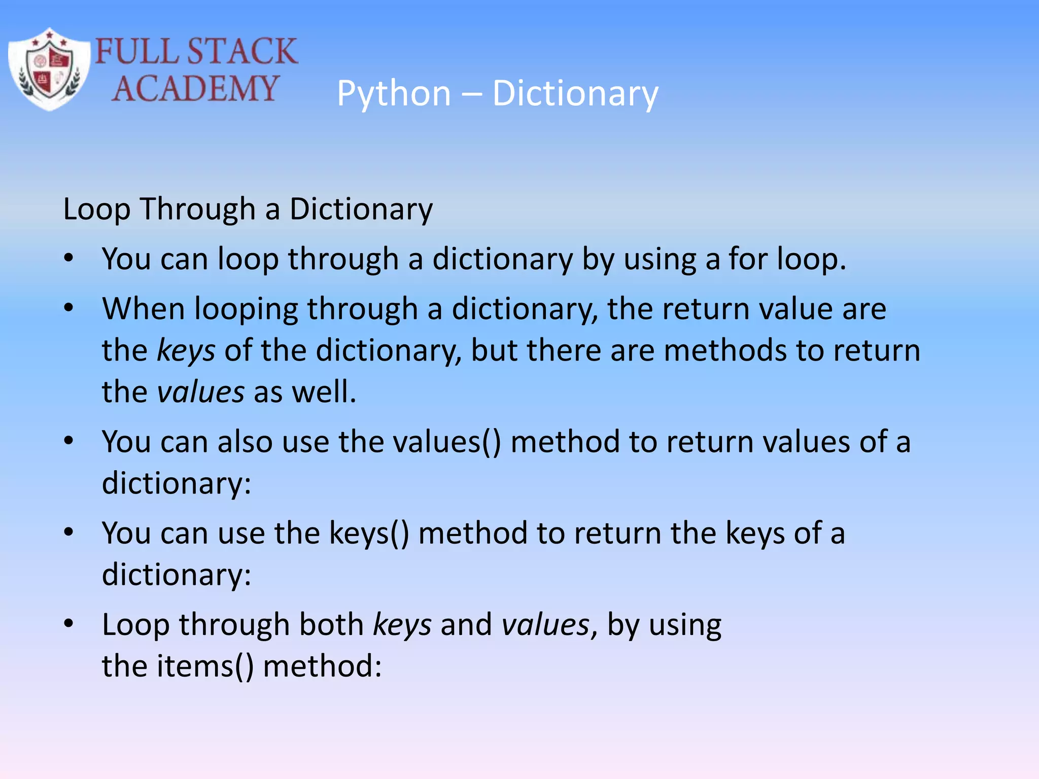 Python – Dictionary
Loop Through a Dictionary
• You can loop through a dictionary by using a for loop.
• When looping through a dictionary, the return value are
the keys of the dictionary, but there are methods to return
the values as well.
• You can also use the values() method to return values of a
dictionary:
• You can use the keys() method to return the keys of a
dictionary:
• Loop through both keys and values, by using
the items() method:
 
