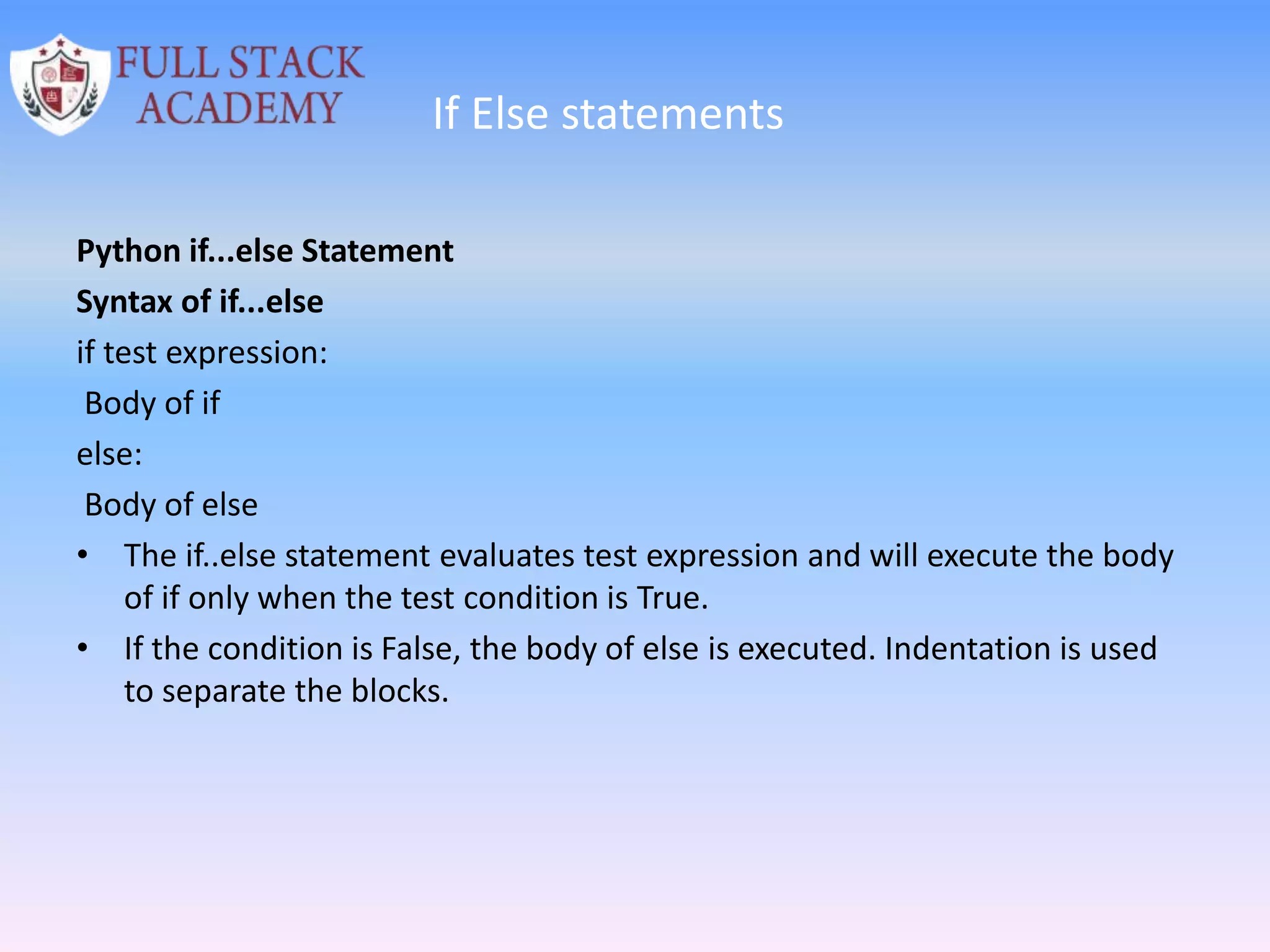 If Else statements
Python if...else Statement
Syntax of if...else
if test expression:
Body of if
else:
Body of else
• The if..else statement evaluates test expression and will execute the body
of if only when the test condition is True.
• If the condition is False, the body of else is executed. Indentation is used
to separate the blocks.
 