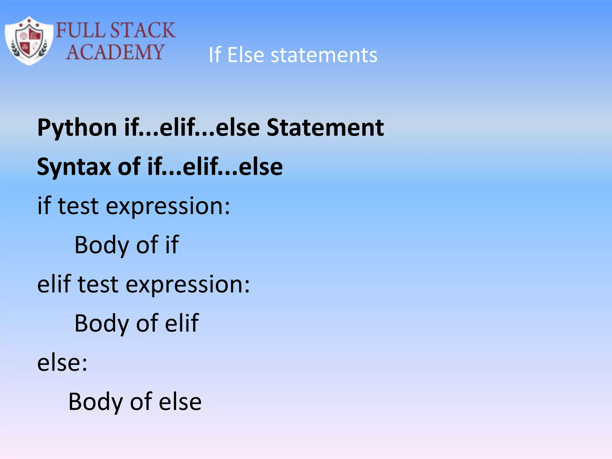 If Else statements
Python if...elif...else Statement
Syntax of if...elif...else
if test expression:
Body of if
elif test expression:
Body of elif
else:
Body of else
 