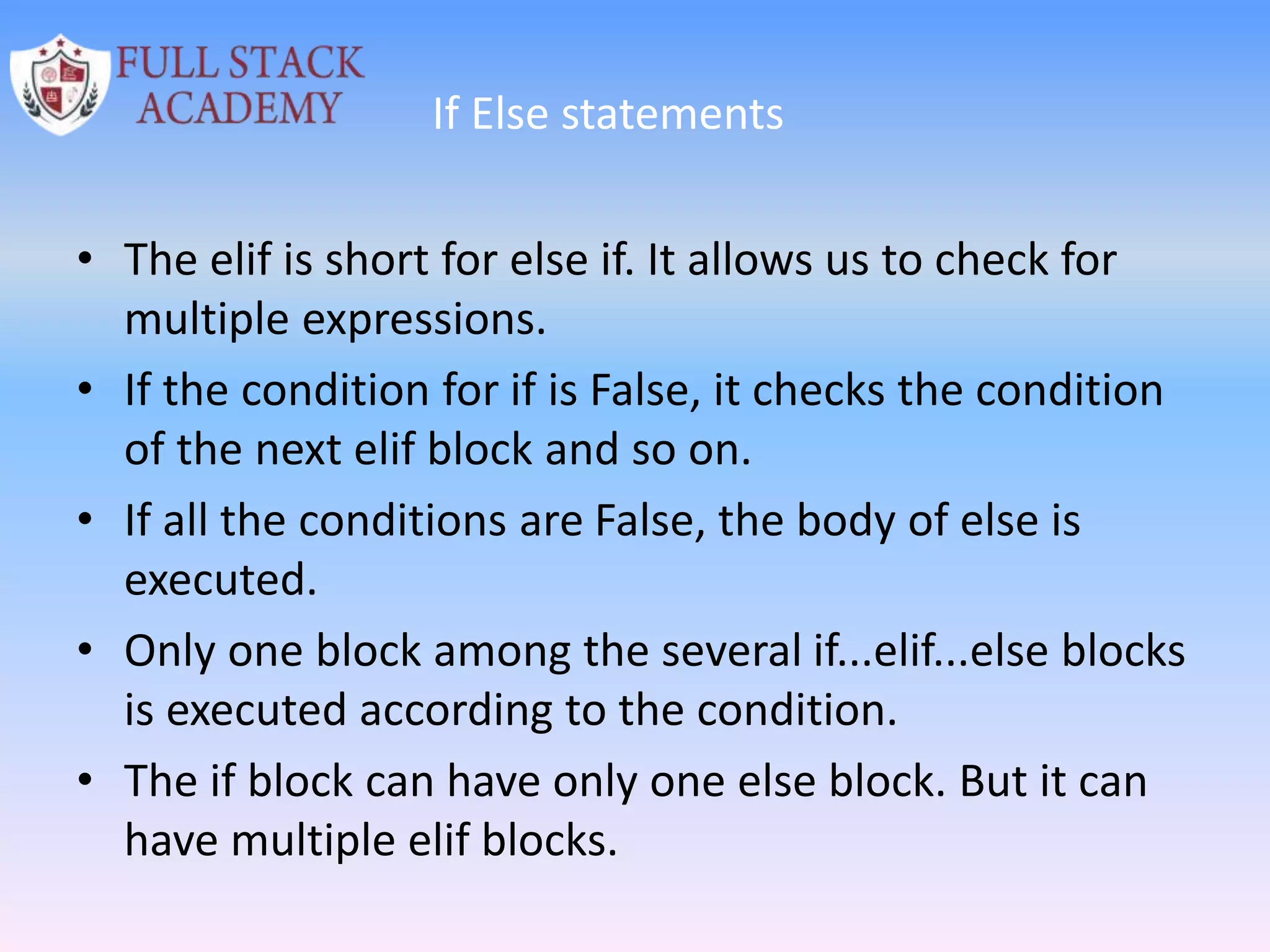 If Else statements
• The elif is short for else if. It allows us to check for
multiple expressions.
• If the condition for if is False, it checks the condition
of the next elif block and so on.
• If all the conditions are False, the body of else is
executed.
• Only one block among the several if...elif...else blocks
is executed according to the condition.
• The if block can have only one else block. But it can
have multiple elif blocks.
 
