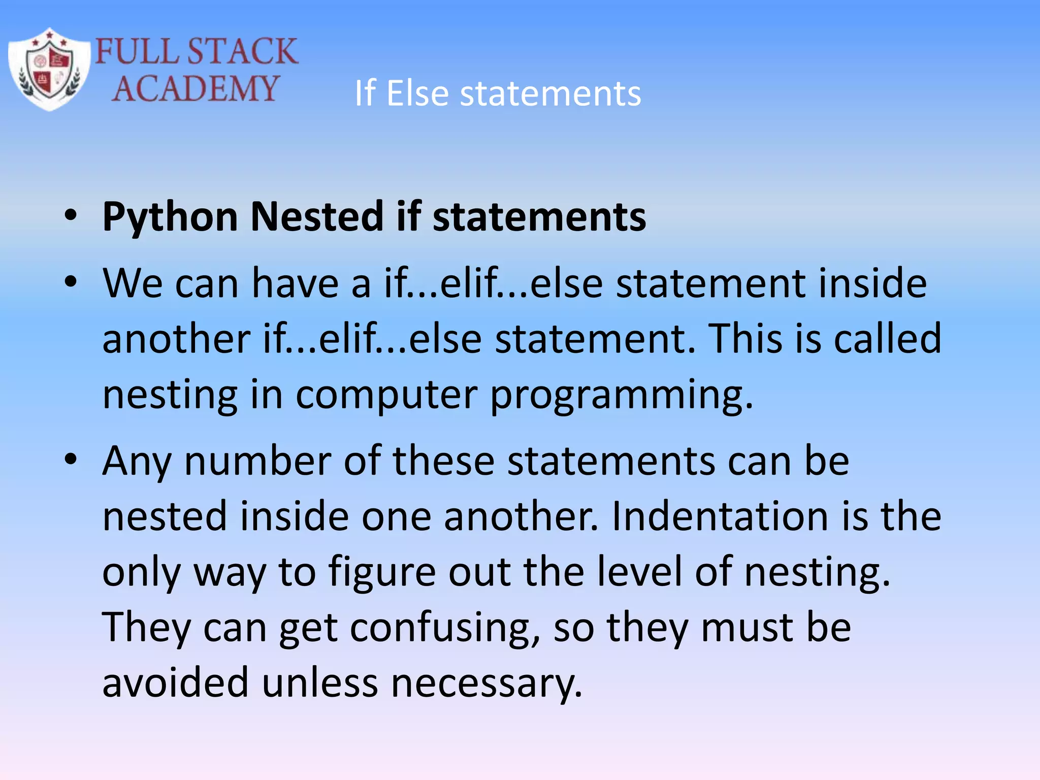 If Else statements
• Python Nested if statements
• We can have a if...elif...else statement inside
another if...elif...else statement. This is called
nesting in computer programming.
• Any number of these statements can be
nested inside one another. Indentation is the
only way to figure out the level of nesting.
They can get confusing, so they must be
avoided unless necessary.
 