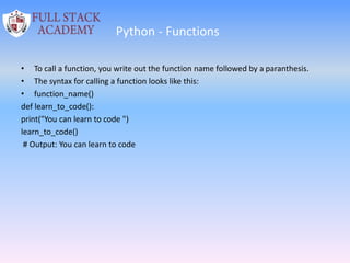 Python - Functions
• To call a function, you write out the function name followed by a paranthesis.
• The syntax for calling a function looks like this:
• function_name()
def learn_to_code():
print("You can learn to code ")
learn_to_code()
# Output: You can learn to code
 