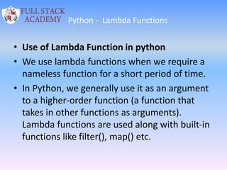 Python - Lambda Functions
• Use of Lambda Function in python
• We use lambda functions when we require a
nameless function for a short period of time.
• In Python, we generally use it as an argument
to a higher-order function (a function that
takes in other functions as arguments).
Lambda functions are used along with built-in
functions like filter(), map() etc.
 