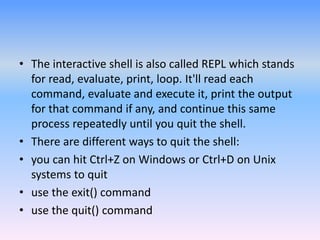 • The interactive shell is also called REPL which stands
for read, evaluate, print, loop. It'll read each
command, evaluate and execute it, print the output
for that command if any, and continue this same
process repeatedly until you quit the shell.
• There are different ways to quit the shell:
• you can hit Ctrl+Z on Windows or Ctrl+D on Unix
systems to quit
• use the exit() command
• use the quit() command
 