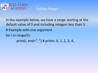 Python Range
In the example below, we have a range starting at the
default value of 0 and including integers less than 5.
# Example with one argument
for i in range(5):
print(i, end=", ") # prints: 0, 1, 2, 3, 4,
 