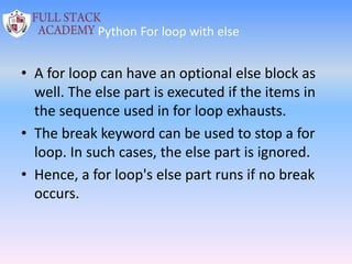 Python For loop with else
• A for loop can have an optional else block as
well. The else part is executed if the items in
the sequence used in for loop exhausts.
• The break keyword can be used to stop a for
loop. In such cases, the else part is ignored.
• Hence, a for loop's else part runs if no break
occurs.
 
