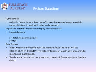 Python Datetime
Python Dates
• A date in Python is not a data type of its own, but we can import a module
named datetime to work with dates as date objects.
Import the datetime module and display the current date:
• import datetime
x = datetime.datetime.now()
print(x)
Date Output
• When we execute the code from the example above the result will be:
• 2022-09-26 11:31:03.664255The date contains year, month, day, hour, minute,
second, and microsecond.
• The datetime module has many methods to return information about the date
object.
 