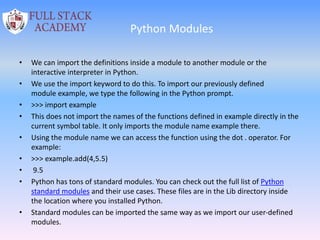 Python Modules
• We can import the definitions inside a module to another module or the
interactive interpreter in Python.
• We use the import keyword to do this. To import our previously defined
module example, we type the following in the Python prompt.
• >>> import example
• This does not import the names of the functions defined in example directly in the
current symbol table. It only imports the module name example there.
• Using the module name we can access the function using the dot . operator. For
example:
• >>> example.add(4,5.5)
• 9.5
• Python has tons of standard modules. You can check out the full list of Python
standard modules and their use cases. These files are in the Lib directory inside
the location where you installed Python.
• Standard modules can be imported the same way as we import our user-defined
modules.
 