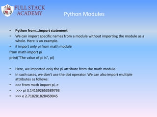 Python Modules
• Python from...import statement
• We can import specific names from a module without importing the module as a
whole. Here is an example.
• # import only pi from math module
from math import pi
print("The value of pi is", pi)
• Here, we imported only the pi attribute from the math module.
• In such cases, we don't use the dot operator. We can also import multiple
attributes as follows:
• >>> from math import pi, e
• >>> pi 3.141592653589793
• >>> e 2.718281828459045
 