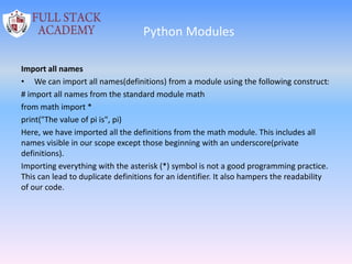Python Modules
Import all names
• We can import all names(definitions) from a module using the following construct:
# import all names from the standard module math
from math import *
print("The value of pi is", pi)
Here, we have imported all the definitions from the math module. This includes all
names visible in our scope except those beginning with an underscore(private
definitions).
Importing everything with the asterisk (*) symbol is not a good programming practice.
This can lead to duplicate definitions for an identifier. It also hampers the readability
of our code.
 