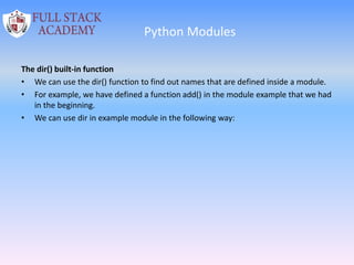 Python Modules
The dir() built-in function
• We can use the dir() function to find out names that are defined inside a module.
• For example, we have defined a function add() in the module example that we had
in the beginning.
• We can use dir in example module in the following way:
 