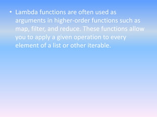 • Lambda functions are often used as
arguments in higher-order functions such as
map, filter, and reduce. These functions allow
you to apply a given operation to every
element of a list or other iterable.
 