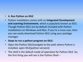 • 4. Run Python on IDLE
• Python installation comes with an Integrated Development
and Learning Environment, which is popularly known as IDLE.
Though Python IDLE are by-default included with Python
installations on Windows and Mac, if you’re a Linux user, then
you can easily download Python IDLE using your package
manager.
• Steps to run a python program on IDLE:
• Open the Python IDLE(navigate to the path where Python is
installed, open IDLE(python version))
• The shell is the default mode of operation for Python IDLE. So,
the first thing you will see is the Python Shell --
 