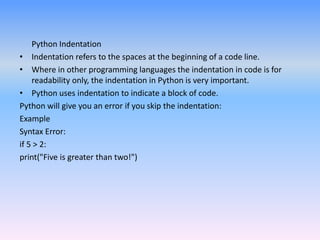 Python Indentation
• Indentation refers to the spaces at the beginning of a code line.
• Where in other programming languages the indentation in code is for
readability only, the indentation in Python is very important.
• Python uses indentation to indicate a block of code.
Python will give you an error if you skip the indentation:
Example
Syntax Error:
if 5 > 2:
print("Five is greater than two!")
 