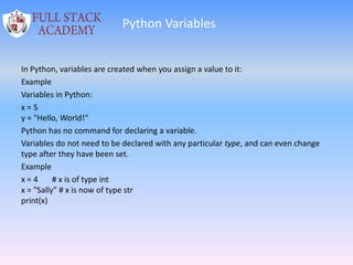 Python Variables
In Python, variables are created when you assign a value to it:
Example
Variables in Python:
x = 5
y = "Hello, World!"
Python has no command for declaring a variable.
Variables do not need to be declared with any particular type, and can even change
type after they have been set.
Example
x = 4 # x is of type int
x = "Sally" # x is now of type str
print(x)
 