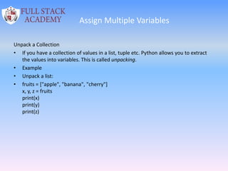Assign Multiple Variables
Unpack a Collection
• If you have a collection of values in a list, tuple etc. Python allows you to extract
the values into variables. This is called unpacking.
• Example
• Unpack a list:
• fruits = ["apple", "banana", "cherry"]
x, y, z = fruits
print(x)
print(y)
print(z)
 
