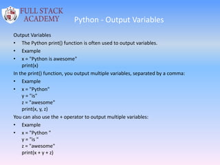 Python - Output Variables
Output Variables
• The Python print() function is often used to output variables.
• Example
• x = "Python is awesome"
print(x)
In the print() function, you output multiple variables, separated by a comma:
• Example
• x = "Python"
y = "is"
z = "awesome"
print(x, y, z)
You can also use the + operator to output multiple variables:
• Example
• x = "Python "
y = "is "
z = "awesome"
print(x + y + z)
 