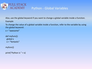 Python - Global Variables
Also, use the global keyword if you want to change a global variable inside a function.
Example
To change the value of a global variable inside a function, refer to the variable by using
the global keyword:
x = "awesome"
def myfunc():
global x
x = "fantastic"
myfunc()
print("Python is " + x)
 