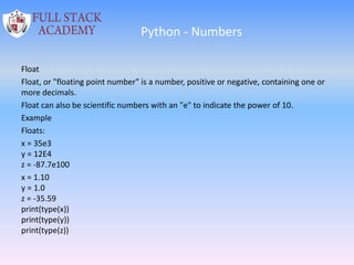 Python - Numbers
Float
Float, or "floating point number" is a number, positive or negative, containing one or
more decimals.
Float can also be scientific numbers with an "e" to indicate the power of 10.
Example
Floats:
x = 35e3
y = 12E4
z = -87.7e100
x = 1.10
y = 1.0
z = -35.59
print(type(x))
print(type(y))
print(type(z))
 