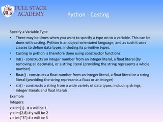 Python - Casting
Specify a Variable Type
• There may be times when you want to specify a type on to a variable. This can be
done with casting. Python is an object-orientated language, and as such it uses
classes to define data types, including its primitive types.
• Casting in python is therefore done using constructor functions:
• int() - constructs an integer number from an integer literal, a float literal (by
removing all decimals), or a string literal (providing the string represents a whole
number)
• float() - constructs a float number from an integer literal, a float literal or a string
literal (providing the string represents a float or an integer)
• str() - constructs a string from a wide variety of data types, including strings,
integer literals and float literals
Example
Integers:
x = int(1) # x will be 1
y = int(2.8) # y will be 2
z = int("3") # z will be 3
 