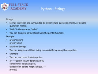 Python - Strings
Strings
• Strings in python are surrounded by either single quotation marks, or double
quotation marks.
• 'hello' is the same as "hello".
• You can display a string literal with the print() function:
Example
• print("Hello")
print('Hello')
• Multiline Strings
• You can assign a multiline string to a variable by using three quotes:
• Example
• You can use three double quotes:
• a = """Lorem ipsum dolor sit amet,
consectetur adipiscing elit,
ut labore et dolore magna aliqua."""
print(a)
 