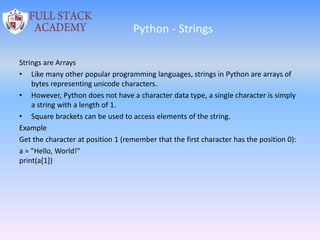 Python - Strings
Strings are Arrays
• Like many other popular programming languages, strings in Python are arrays of
bytes representing unicode characters.
• However, Python does not have a character data type, a single character is simply
a string with a length of 1.
• Square brackets can be used to access elements of the string.
Example
Get the character at position 1 (remember that the first character has the position 0):
a = "Hello, World!"
print(a[1])
 