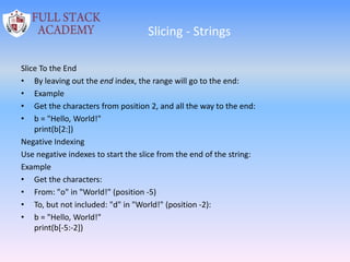 Slicing - Strings
Slice To the End
• By leaving out the end index, the range will go to the end:
• Example
• Get the characters from position 2, and all the way to the end:
• b = "Hello, World!"
print(b[2:])
Negative Indexing
Use negative indexes to start the slice from the end of the string:
Example
• Get the characters:
• From: "o" in "World!" (position -5)
• To, but not included: "d" in "World!" (position -2):
• b = "Hello, World!"
print(b[-5:-2])
 