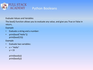 Python Booleans
Evaluate Values and Variables
The bool() function allows you to evaluate any value, and give you True or False in
return,
Example
• Evaluate a string and a number:
• print(bool("Hello"))
print(bool(15))
Example
• Evaluate two variables:
• x = "Hello"
y = 15
print(bool(x))
print(bool(y))
 