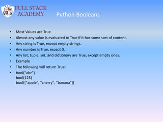 Python Booleans
• Most Values are True
• Almost any value is evaluated to True if it has some sort of content.
• Any string is True, except empty strings.
• Any number is True, except 0.
• Any list, tuple, set, and dictionary are True, except empty ones.
• Example
• The following will return True:
• bool("abc")
bool(123)
bool(["apple", "cherry", "banana"])
 