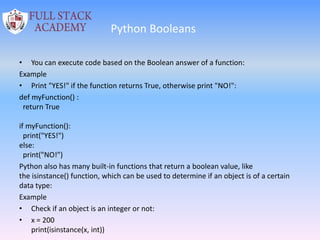 Python Booleans
• You can execute code based on the Boolean answer of a function:
Example
• Print "YES!" if the function returns True, otherwise print "NO!":
def myFunction() :
return True
if myFunction():
print("YES!")
else:
print("NO!")
Python also has many built-in functions that return a boolean value, like
the isinstance() function, which can be used to determine if an object is of a certain
data type:
Example
• Check if an object is an integer or not:
• x = 200
print(isinstance(x, int))
 