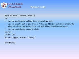 Python Lists
mylist = ["apple", "banana", "cherry"]
List
• Lists are used to store multiple items in a single variable.
• Lists are one of 4 built-in data types in Python used to store collections of data, the
other 3 are Tuple, Set, and Dictionary, all with different qualities and usage.
• Lists are created using square brackets:
Example
Create a List:
thislist = ["apple", "banana", "cherry"]
print(thislist)
 