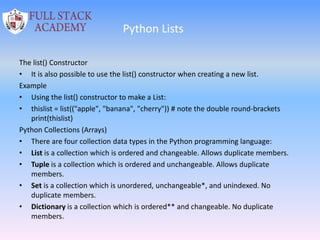 Python Lists
The list() Constructor
• It is also possible to use the list() constructor when creating a new list.
Example
• Using the list() constructor to make a List:
• thislist = list(("apple", "banana", "cherry")) # note the double round-brackets
print(thislist)
Python Collections (Arrays)
• There are four collection data types in the Python programming language:
• List is a collection which is ordered and changeable. Allows duplicate members.
• Tuple is a collection which is ordered and unchangeable. Allows duplicate
members.
• Set is a collection which is unordered, unchangeable*, and unindexed. No
duplicate members.
• Dictionary is a collection which is ordered** and changeable. No duplicate
members.
 