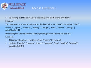 Access List Items
• By leaving out the start value, the range will start at the first item:
Example
This example returns the items from the beginning to, but NOT including, "kiwi":
thislist = ["apple", "banana", "cherry", "orange", "kiwi", "melon", "mango"]
print(thislist[:4])
By leaving out the end value, the range will go on to the end of the list:
Example
• This example returns the items from "cherry" to the end:
• thislist = ["apple", "banana", "cherry", "orange", "kiwi", "melon", "mango"]
print(thislist[2:])
 