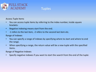 Tuples
Access Tuple Items
• You can access tuple items by referring to the index number, inside square
brackets:
• Negative indexing means start from the end.
• -1 refers to the last item, -2 refers to the second last item etc.
Range of Indexes
• You can specify a range of indexes by specifying where to start and where to end
the range.
• When specifying a range, the return value will be a new tuple with the specified
items.
Range of Negative Indexes
• Specify negative indexes if you want to start the search from the end of the tuple:
 