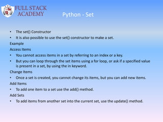 Python - Set
• The set() Constructor
• It is also possible to use the set() constructor to make a set.
Example
Access Items
• You cannot access items in a set by referring to an index or a key.
• But you can loop through the set items using a for loop, or ask if a specified value
is present in a set, by using the in keyword.
Change Items
• Once a set is created, you cannot change its items, but you can add new items.
Add Items
• To add one item to a set use the add() method.
Add Sets
• To add items from another set into the current set, use the update() method.
 